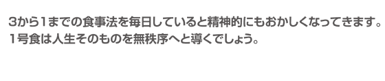 ３から１までの食事法を毎日していると精神的にもおかしくなってきます。１号食は人生そのものを無秩序へと導くでしょう。