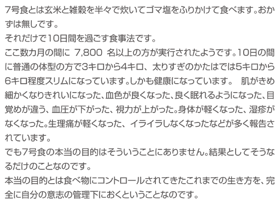 ７号食とは玄米と雑穀を半々で炊いてゴマ塩をふりかけて食べます。おかずは無しです。それだけで１０日間を過ごす食事法です。ここ数カ月の間に7,800名以上の方が実行されたようです。１０日の間に普通の体型の方で３キロから４キロ、太りすぎのかたはでは５キロから６キロ程度スリムになっています。しかも健康になっています。　肌がきめ細かくなりきれいになった、血色が良くなった、良く眠れるようになった、目覚めが違う、血圧が下がった、視力が上がった。身体が軽くなった、湿疹がなくなった。生理痛が軽くなった、イライラしなくなったなどが多く報告されています。でも７号食の本当の目的はそういうことにありません。結果としてそうなるだけのことなのです。本当の目的とは食べ物にコントロールされてきたこれまでの生き方を、完全に自分の意志の管理下におくということなのです。