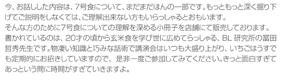 今、お話しした内容は、７号食について、まだまだほんの一部です。もっともっと深く掘り下げてご説明をしなくては、ご理解出来ない方もいらっしゃるとおもいます。そんな方のために７号食についての理解を深める小冊子を店舗にて販売しております。書かれているのは、２０才の頃から玄米食を学び世に広めてらっしゃる、BL研究所の冨田哲秀先生です。物凄い知識と巧みな話術で講演会はいつも大盛り上がり、いちごはうすでも定期的にお招きしていますので、是非一度ご参加してみてください。きっと面白すぎてあっという間に時間がすぎていきますよ。