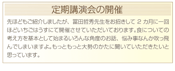 先ほどもご紹介しましたが、冨田哲秀先生をお招きして2カ月に一回ほどいちごはうすにて開催させていただいております。食についての考え方を基本として始まるいろんな角度のお話、悩み事なんか吹っ飛んでしまいますよ。もっともっと大勢のかたに聞いていただきたいと思っています。