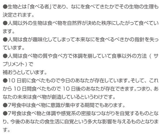 ●生物とは「食べる者」であり、なにを食べてきたかでその生物の生理も決定されます。●人間以外の生物は食べ物を自然界が決めた秩序にしたがって食べています。●人間は食が趣味化してしまって本来なにを食べるべきかの指針を失っています。●人間は食べ物の質や食べ方で体調を崩していて食事以外の方法(サプリメント)で<br /> 補おうとしています。●10日前に食べたもので今日のあなたが存在しています。そして、これから10日間食べたもので10日後のあなたが存在できます。つまり、あなたの未来は食べ物が創造しているというわけです。●７号食中は食べ物に意識が集中する期間でもあります。●７号食は食べ物と体調や感覚系の密接なつながりを自覚するものとなり、今後のあなたの食生活に自覚という多大な影響を与えるものとなります。