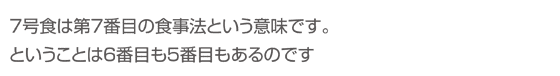 ７号食は第７番目の食事法という意味です。ということは６番目も５番目もあるのです