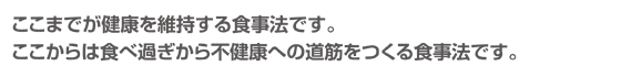 ここまでが健康を維持する食事法です。ここからは食べ過ぎから不健康への道筋をつくる食事法です。