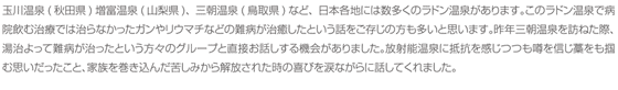 玉川温泉(秋田県)増富温泉(山梨県)、三朝温泉(鳥取県)など、日本各地には数多くのラドン温泉があります。このラドン温泉で病院飲む治療では治らなかったガンやリウマチなどの難病が治癒したという話をご存じの方も多いと思います。昨年三朝温泉を訪ねた際、湯治よって難病が治ったという方々のグループと直接お話しする機会がありました。放射能温泉に抵抗を感じつつも噂を信じ藁をも掴む思いだったこと、家族を巻き込んだ苦しみから解放された時の喜びを涙ながらに話してくれました。