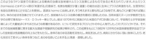 このようなラドン温泉での湯治による難病の治癒は放射線ホルミシス効果によるものであると考えられています。ホルミシス(hormesis)とはギリシャ語の｢刺激する｣の意味で、有害な物質が少量(適量)の場合は逆に生体にプラスの刺激を与え、生理学的に有益な効果を生じさせることを意味し、語源はhormoに由来します。そう考えますと薬も同じような物です。毒もごく少量で有れば薬となり、体のの症状を改善させてくれます。さて、放射線ホルミシス効果の概念を最初に提唱したのは、当時米国ミズーリ大学教授で生化学の分野で著名なトーマス・Dラッキー博士でした。彼は１９７０年代に実施された米国のアポロ計画において、宇宙飛行士が宇宙放射線によって大量被ばくすればどのような影響があるのか、について研究するプロジェクトの中心人物でした。このプロジェクトでは、それまでの放射線影響に関する膨大な調査や実験研究の結果が解析され、この成果をもとに１９８２年１２月号の米国保健物理学会誌で「少しの放射能は免疫機能の向上などをもたらし、身体のあらゆる活動を活性化し、病気を治したり、病気にかからない強い身体にしたり、老化を抑えて若々しい身体を保つなど、あらゆる良いことをする」と発表・提唱しました。