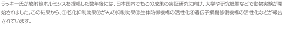 ラッキー氏が放射線ホルミシスを提唱した数年後には、日本国内でもこの成果の実証研究に向け、大学や研究機関などで動物実験が開始されました。この結果から、①老化抑制効果②がんの抑制効果③生体防御機構の活性化④遺伝子損傷修復機構の活性化などが報告されています。