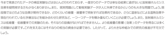 今まで発表されたデータの検証実験などはほとんど行われておらず、一度きりのデータでは単なる結果に過ぎないと放射線ホルミシス効果を疑問視する方も少なくありません。また、現実問題として動物実験データが人に外挿できるかというのも大きな問題でしょう。現段階ではどのような効果が期待できるか、どのくらいの線量・線量率で照射すれば効果的であるか、さらに温泉などによる温熱効果や現在行われている化学療法などを組み合わせた研究など、一つ一つデータを積み重ねていくことが必要でしょう。また、放射線ホルミシスは低線量・低線量率での実験のため、それなりの設備がなければできませんし、より低線量の影響(効果)のデータを得るには多くの実験が必要です。これを支えるにはそれなりの相当の資金が必要であり、したがって、より大きな枠組みでの研究の推進が不可欠でしょう。