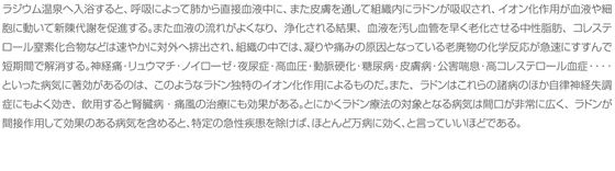 ラジウム温泉へ入浴すると、呼吸によって肺から直接血液中に、また皮膚を通して組織内にラドンが吸収され、イオン化作用が血液や細胞に動いて新陳代謝を促進する。また血液の流れがよくなり、浄化される結果、血液を汚し血管を早く老化させる中性脂肪、コレステロール窒素化合物などは速やかに対外へ排出され、組織の中では、凝りや痛みの原因となっている老廃物の化学反応が急速にすすんで短期間で解消する。神経痛・リュウマチ・ノイローゼ・夜尿症・高血圧・動脈硬化・糖尿病・皮膚病・公害喘息・高コレステロール血症・・・・といった病気に著効があるのは、このようなラドン独特のイオン化作用によるものだ。また、ラドンはこれらの諸病のほか自律神経失調症にもよく効き、飲用すると腎臓病・痛風の治療にも効果がある。とにかくラドン療法の対象となる病気は間口が非常に広く、ラドンが間接作用して効果のある病気を含めると、特定の急性疾患を除けば、ほとんど万病に効く、と言っていいほどである。