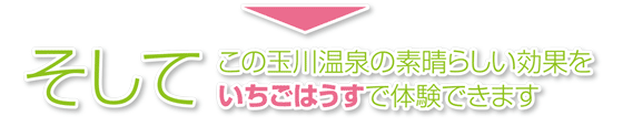 この玉川温泉の素晴らしい効果をいちごはうすで体験できます