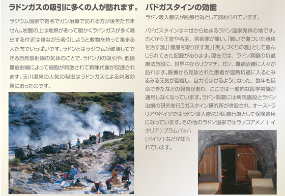 ラジウム温泉で有名でガン治療で訪れる方が後をたちません。岩盤の上は地熱があって暖かくラドンガスが多く噴出する付近は寝ながら吸引しようと敷物を持って集まる人たちでいっぱいです。ラドンとはラジウムが破壊してできる自然放射線の気体のことで、ラドンガの吸引や、低線量放射線によって細胞が刺激されて新陳代謝が促進されます。玉川温泉の人気の秘密はラドンガスによる刺激効果にあったのです。