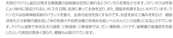 天然のラジウム鉱石が発する極微量の放射線は空気に触れるとラドンガスを発生させます。ラドンガスは呼吸にょリ体内に吸収されると、約3.8日間、血液に乗って全身を巡り、また、間脳を刺激するといわれています。ラドンガスは自律神経系統のバランスを整え、全身の血流を良くするのです。炎症を抑えて痛みを和らげ、細胞活性化させ新陳代謝を促し「体の免疫力や自然治癒力を高める低レベルホルミシス効果」になるとされています。ラジウム温泉で有名な玉川温泉、三朝温泉、三春温泉では、ガン、糖尿病、リウマチ、脳梗塞の後遺症を克服したという実話が数多く語られ、書籍も出版されています。