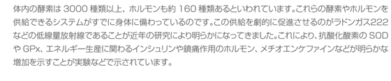 体内の酵素は3000種類以上、ホルモンも約160種類あるといわれています。これらの酵素やホルモンを供給できるシステムがすでに身体に備わっているのです。この供給を劇的に促進させるのがラドンガス２２２などの低線量放射線であることが近年の研究により明らかになってきました。これにより、抗酸化酸素のSODやGPx、エネルギー生産に関わるインシュリンや鎮痛作用のホルモン、メチオエンケファインなどが明らかな増加を示すことが実験などで示されています。