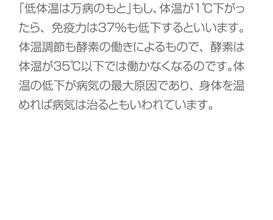 「低体温は万病のもと」もし、体温が１℃下がったら、免疫力は３７％も低下するといいます。体温調節も酵素の働きによるもので、酵素は体温が３５℃以下では働かなくなるのです。体温の低下が病気の最大原因であり、身体を温めれば病気は治るともいわれています。
