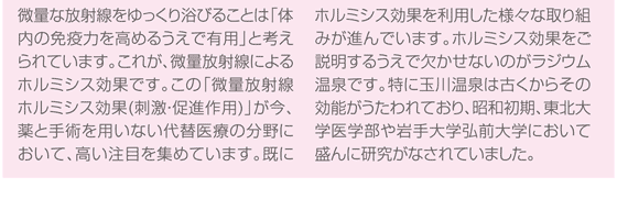 量な放射線をゆっくり浴びることは「体内の免疫力を高めるうえで有用」と考えられています。これが、微量放射線によるホルミシス効果です。この「微量放射線ホルミシス効果(刺激・促進作用)」が今、薬と手術を用いない代替医療の分野において、高い注目を集めています。既にホルミシス効果を利用した様々な取り組みが進んでいます。ホルミシス効果をご説明するうえで欠かせないのがラジウム温泉です。特に玉川温泉は古くからその効能がうたわれており、昭和初期、東北大学医学部や岩手大学弘前大学において盛んに研究がなされていました。