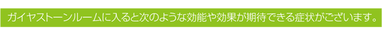 ガイヤストーンルームに入ると次のような効能や効果が期待できる症状がございます。