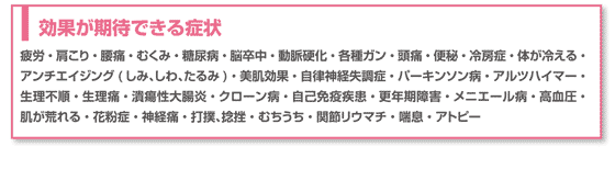 疲労・肩こり・腰痛・むくみ・糖尿病・脳卒中・動脈硬化・各種ガン・頭痛・便秘・冷房症・体が冷える・アンチエイジング(しみ、しわ、たるみ)・美肌効果・自律神経失調症・パーキンソン病・アルツハイマー・生理不順・生理痛・潰瘍性大腸炎・クローン病・自己免疫疾患・更年期障害・メニエール病・高血圧・肌が荒れる・花粉症・神経痛・打撲、捻挫・むちうち・関節リウマチ・喘息・アトピー