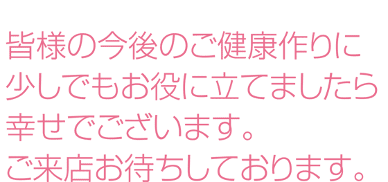 皆様の今後のご健康作りに少しでもお役に立てましたら幸せでございます。ご来店お待ちしております。