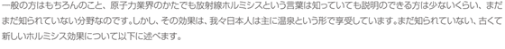 一般の方はもちろんのこと、原子力業界のかたでも放射線ホルミシスという言葉は知っていても説明のできる方は少ないくらい、まだまだ知られていない分野なのです。しかし、その効果は、我々日本人は主に温泉という形で享受しています。まだ知られていない、古くて新しいホルミシス効果について以下に述べます。