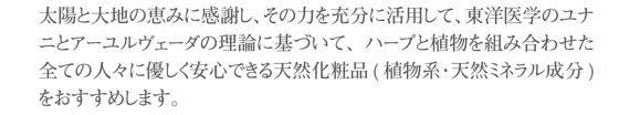 太陽と大地の恵みに感謝し、その力を充分に活用して、東洋医学のユナニとアーユルヴェーダの理論に基づいて、ハーブと植物を組み合わせた全ての人々に優しく安心できる天然化粧品(植物系・天然ミネラル成分)をおすすめします。