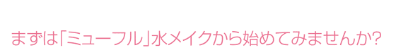 まずは「ミューフル」水メイクから始めてみませんか？