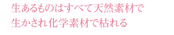 生あるものはすべて天然素材で生かされ化学素材で枯れる